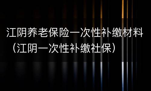 江阴养老保险一次性补缴材料（江阴一次性补缴社保）
