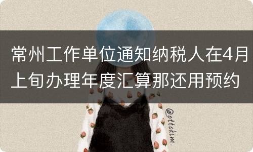 常州工作单位通知纳税人在4月上旬办理年度汇算那还用预约吗