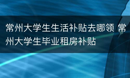 常州大学生生活补贴去哪领 常州大学生毕业租房补贴