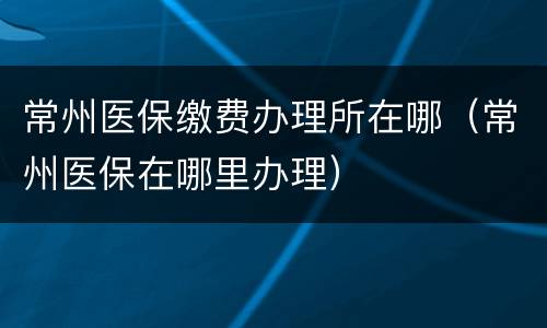 常州医保缴费办理所在哪（常州医保在哪里办理）