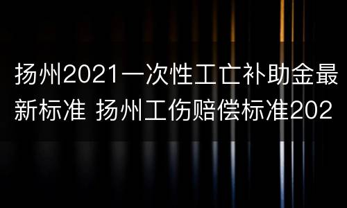 扬州2021一次性工亡补助金最新标准 扬州工伤赔偿标准2020最新工伤赔偿标准