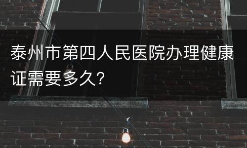 泰州市第四人民医院办理健康证需要多久？