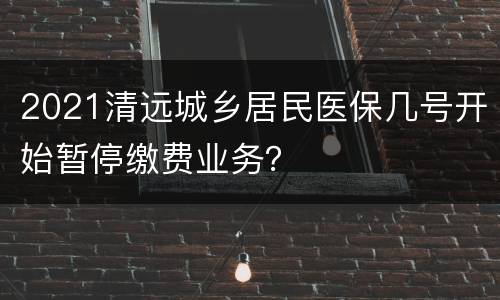 2021清远城乡居民医保几号开始暂停缴费业务？