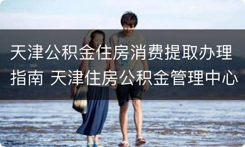 天津公积金住房消费提取办理指南 天津住房公积金管理中心提取