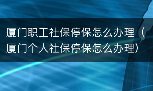 厦门职工社保停保怎么办理（厦门个人社保停保怎么办理）