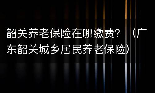 韶关养老保险在哪缴费？（广东韶关城乡居民养老保险）