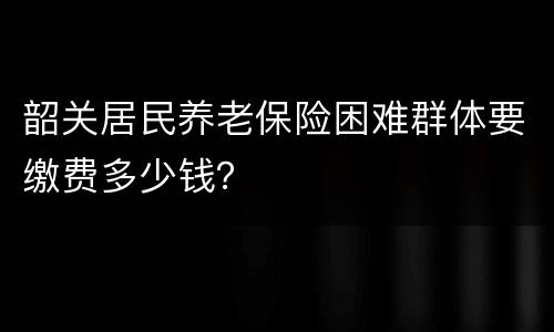 韶关居民养老保险困难群体要缴费多少钱？