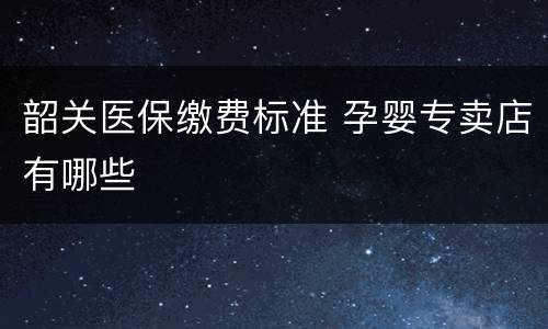 韶关医保缴费标准 孕婴专卖店有哪些
