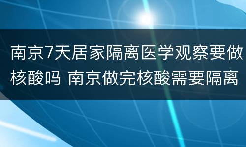 南京7天居家隔离医学观察要做核酸吗 南京做完核酸需要隔离吗