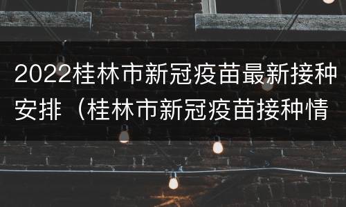 2022桂林市新冠疫苗最新接种安排（桂林市新冠疫苗接种情况）