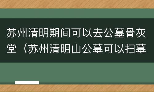 苏州清明期间可以去公墓骨灰堂（苏州清明山公墓可以扫墓吗）