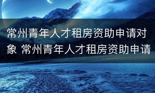 常州青年人才租房资助申请对象 常州青年人才租房资助申请对象是什么
