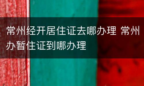 常州经开居住证去哪办理 常州办暂住证到哪办理