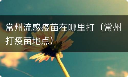 常州流感疫苗在哪里打（常州打疫苗地点）