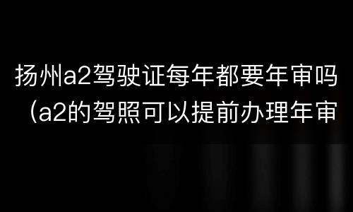 扬州a2驾驶证每年都要年审吗（a2的驾照可以提前办理年审吗）