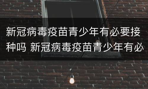 新冠病毒疫苗青少年有必要接种吗 新冠病毒疫苗青少年有必要接种吗