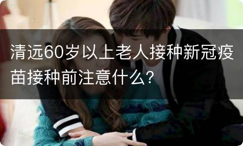清远60岁以上老人接种新冠疫苗接种前注意什么？