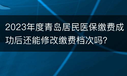 2023年度青岛居民医保缴费成功后还能修改缴费档次吗？