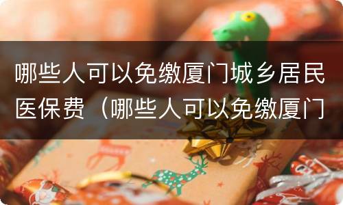 哪些人可以免缴厦门城乡居民医保费（哪些人可以免缴厦门城乡居民医保费用）