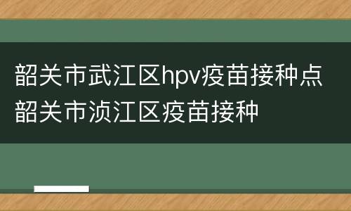 韶关市武江区hpv疫苗接种点 韶关市浈江区疫苗接种