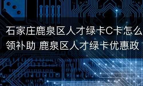石家庄鹿泉区人才绿卡C卡怎么领补助 鹿泉区人才绿卡优惠政策