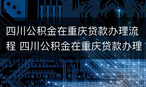 四川公积金在重庆贷款办理流程 四川公积金在重庆贷款办理流程图