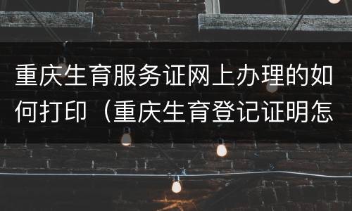 重庆生育服务证网上办理的如何打印（重庆生育登记证明怎么办理）