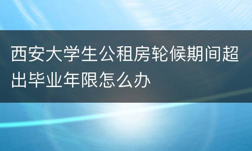 西安大学生公租房轮候期间超出毕业年限怎么办
