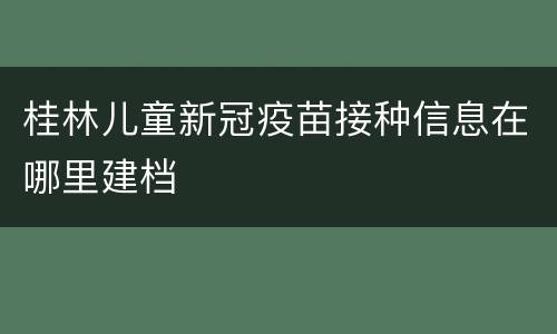 桂林儿童新冠疫苗接种信息在哪里建档