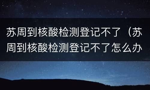 苏周到核酸检测登记不了（苏周到核酸检测登记不了怎么办）