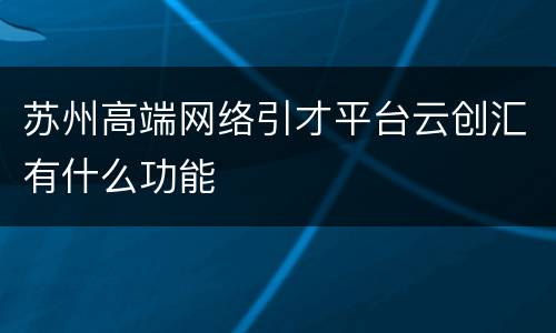 苏州高端网络引才平台云创汇有什么功能