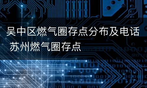 吴中区燃气圈存点分布及电话 苏州燃气圈存点