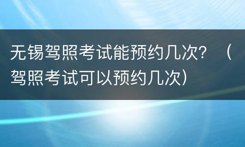 无锡驾照考试能预约几次？（驾照考试可以预约几次）