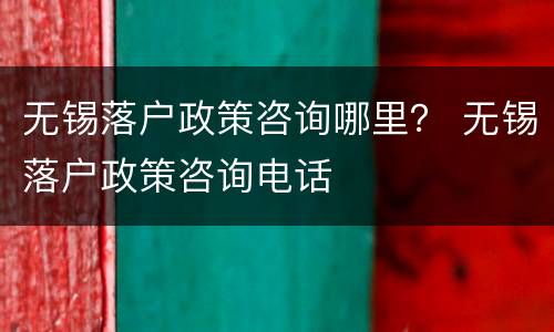 无锡落户政策咨询哪里？ 无锡落户政策咨询电话