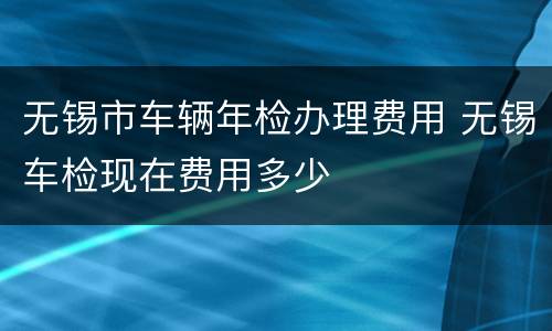 无锡市车辆年检办理费用 无锡车检现在费用多少