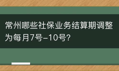 常州哪些社保业务结算期调整为每月7号-10号？