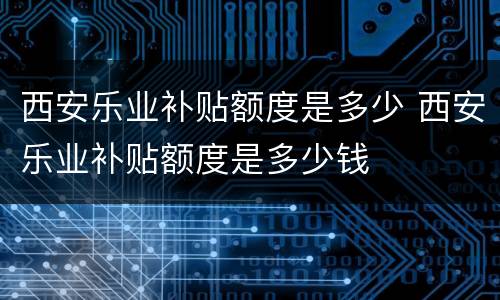 西安乐业补贴额度是多少 西安乐业补贴额度是多少钱