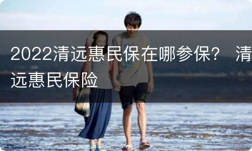 2022清远惠民保在哪参保？ 清远惠民保险