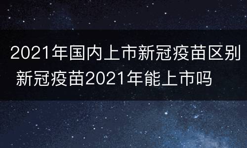2021年国内上市新冠疫苗区别 新冠疫苗2021年能上市吗