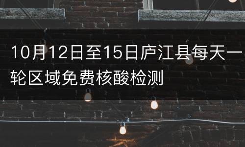 10月12日至15日庐江县每天一轮区域免费核酸检测