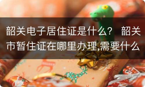 韶关电子居住证是什么？ 韶关市暂住证在哪里办理,需要什么证件