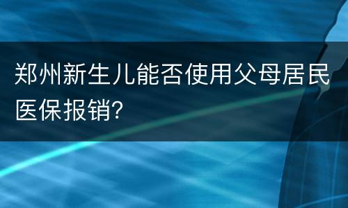 郑州新生儿能否使用父母居民医保报销？