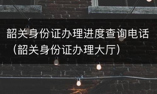 韶关身份证办理进度查询电话（韶关身份证办理大厅）