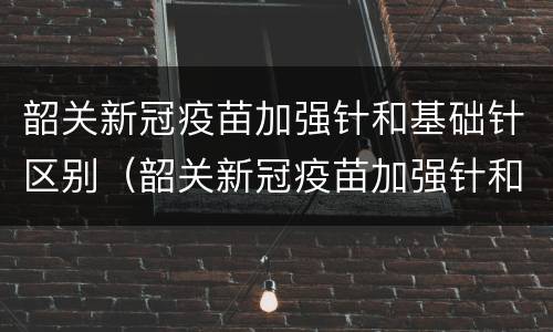 韶关新冠疫苗加强针和基础针区别（韶关新冠疫苗加强针和基础针区别在哪）