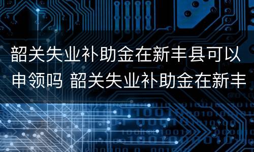 韶关失业补助金在新丰县可以申领吗 韶关失业补助金在新丰县可以申领吗