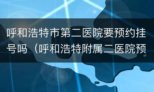 呼和浩特市第二医院要预约挂号吗（呼和浩特附属二医院预约挂号）