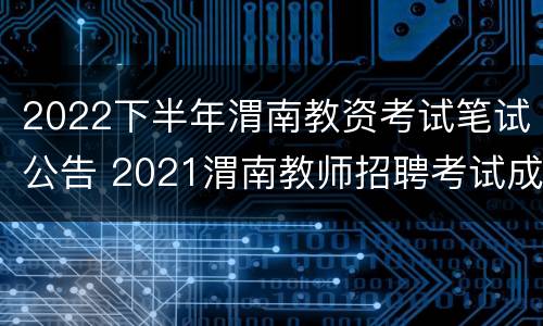 2022下半年渭南教资考试笔试公告 2021渭南教师招聘考试成绩