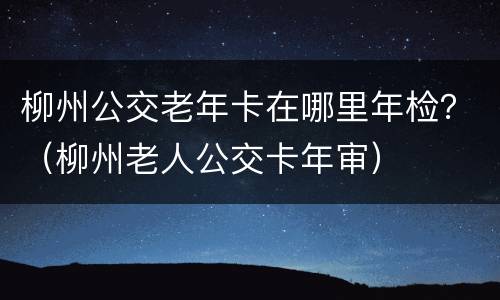 柳州公交老年卡在哪里年检？（柳州老人公交卡年审）