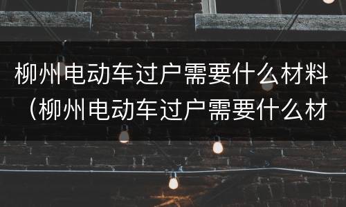 柳州电动车过户需要什么材料（柳州电动车过户需要什么材料和手续）