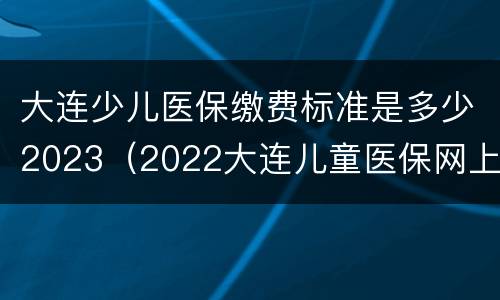 大连少儿医保缴费标准是多少2023（2022大连儿童医保网上缴费）